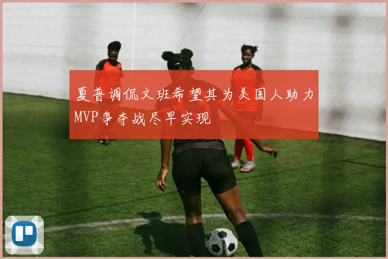 夏普调侃文班希望其为美国人助力MVP争夺战尽早实现