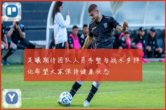 吴曦期待团队人员齐整与战术多样化希望大家保持健康状态