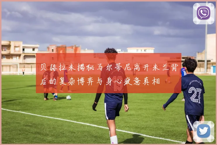 贝赫拉米揭秘马尔蒂尼离开米兰背后的复杂博弈与身心疲惫真相