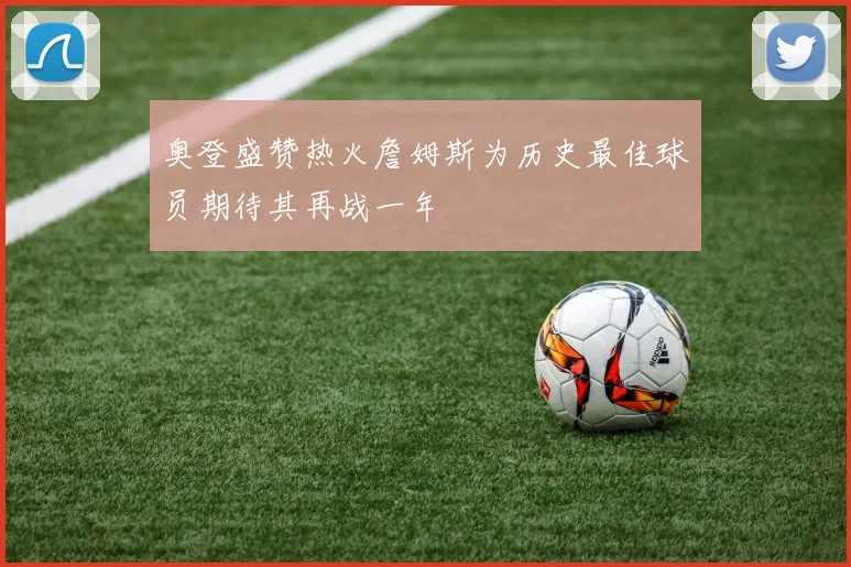 奥登盛赞热火詹姆斯为历史最佳球员期待其再战一年