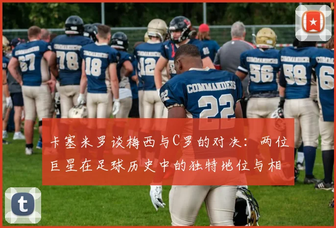 卡塞米罗谈梅西与C罗的对决：两位巨星在足球历史中的独特地位与相互激励