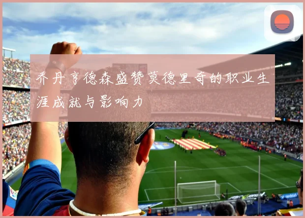 乔丹亨德森盛赞莫德里奇的职业生涯成就与影响力
