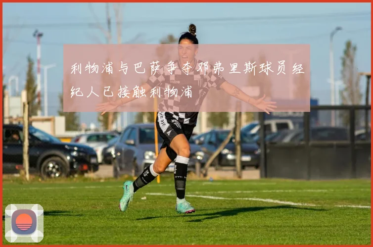 利物浦与巴萨争夺邓弗里斯球员经纪人已接触利物浦