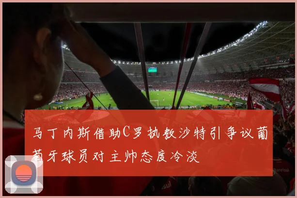 马丁内斯借助C罗执教沙特引争议葡萄牙球员对主帅态度冷淡