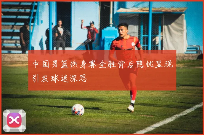 中国男篮热身赛全胜背后隐忧显现引发球迷深思