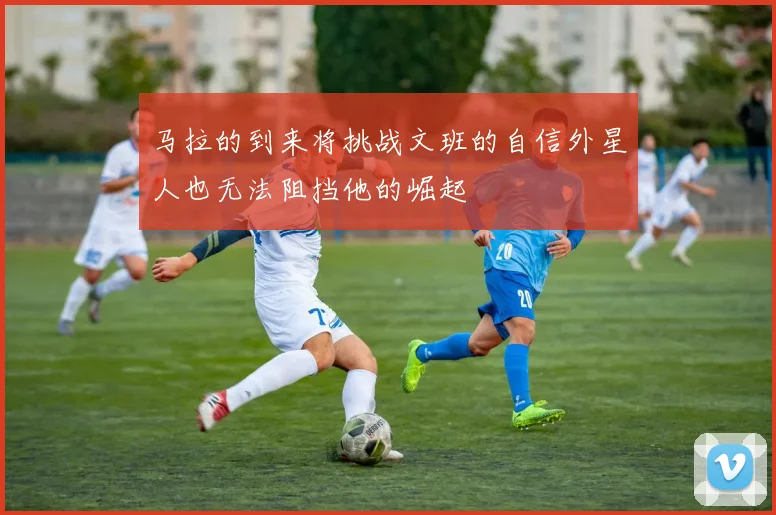 马拉的到来将挑战文班的自信外星人也无法阻挡他的崛起
