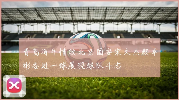 青岛海牛惜败北京国安宋文杰颜卓彬各进一球展现球队斗志